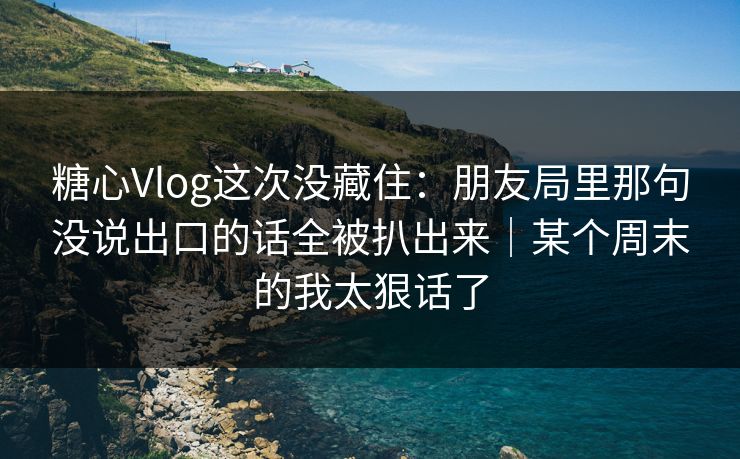 糖心Vlog这次没藏住：朋友局里那句没说出口的话全被扒出来｜某个周末的我太狠话了