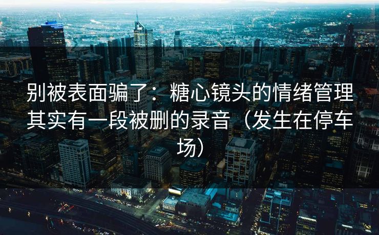 别被表面骗了：糖心镜头的情绪管理其实有一段被删的录音（发生在停车场）