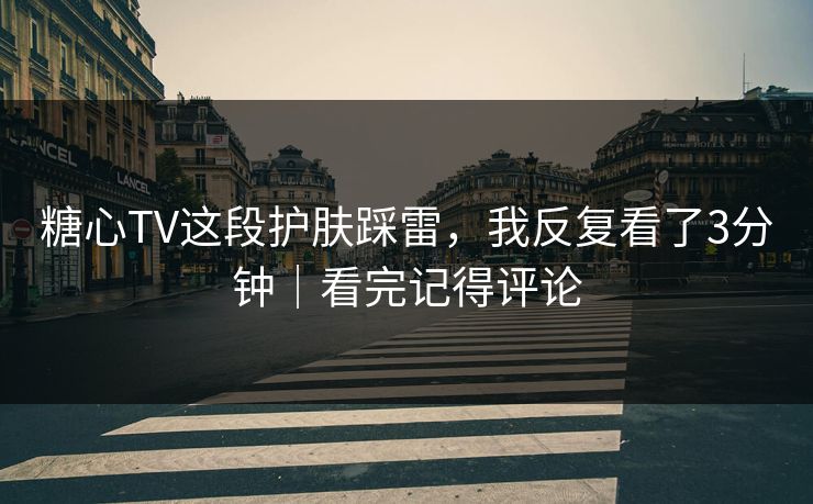 糖心TV这段护肤踩雷，我反复看了3分钟｜看完记得评论