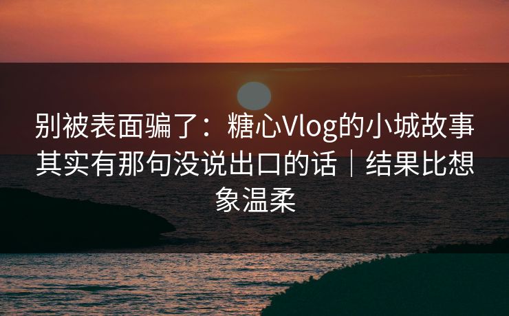 别被表面骗了：糖心Vlog的小城故事其实有那句没说出口的话｜结果比想象温柔