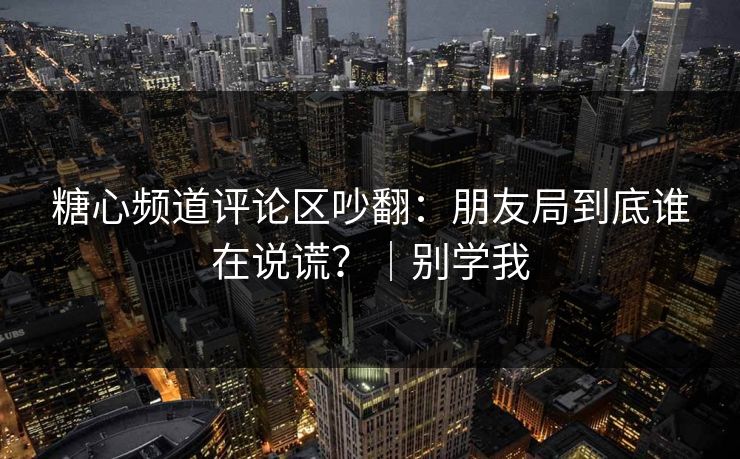 糖心频道评论区吵翻：朋友局到底谁在说谎？｜别学我