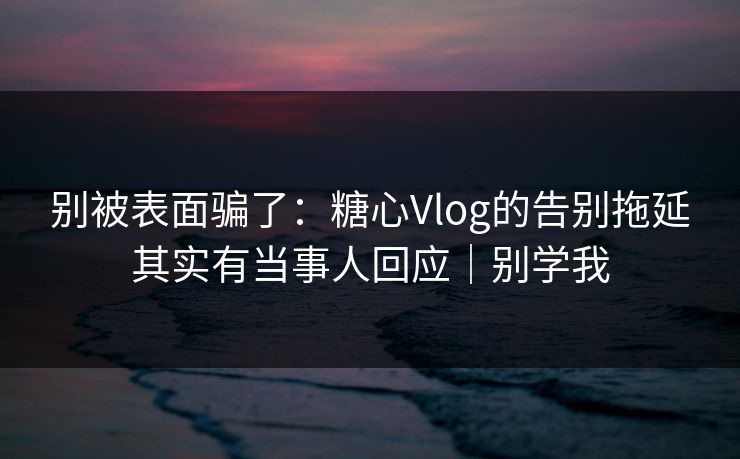别被表面骗了：糖心Vlog的告别拖延其实有当事人回应｜别学我