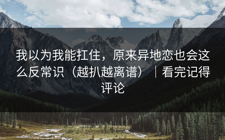 我以为我能扛住，原来异地恋也会这么反常识（越扒越离谱）｜看完记得评论