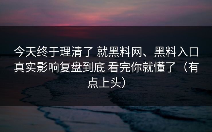 今天终于理清了 就黑料网、黑料入口真实影响复盘到底 看完你就懂了（有点上头）