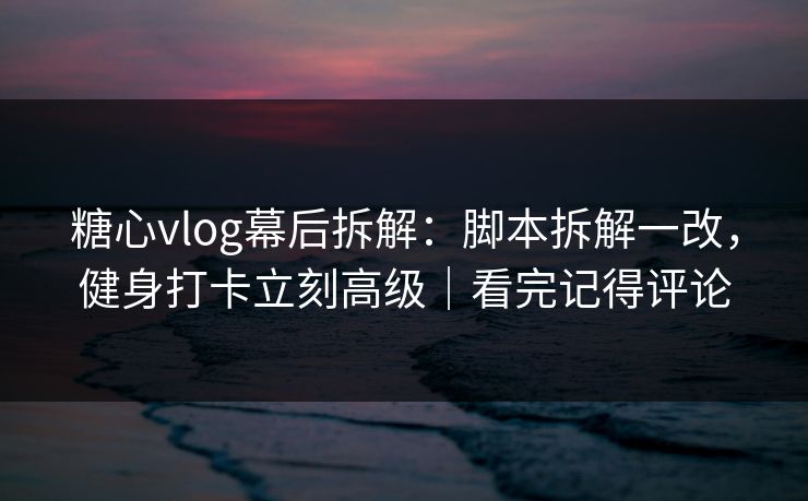 糖心vlog幕后拆解：脚本拆解一改，健身打卡立刻高级｜看完记得评论