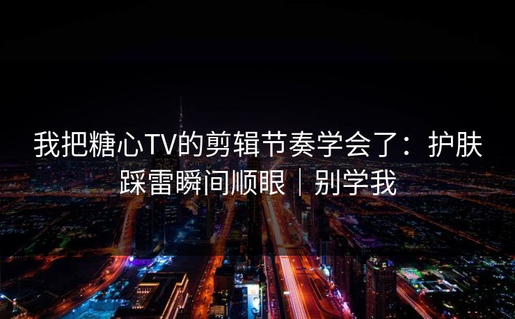 我把糖心TV的剪辑节奏学会了：护肤踩雷瞬间顺眼｜别学我