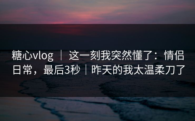 糖心vlog ｜ 这一刻我突然懂了：情侣日常，最后3秒｜昨天的我太温柔刀了