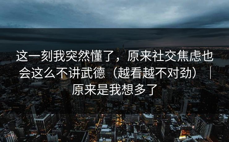这一刻我突然懂了，原来社交焦虑也会这么不讲武德（越看越不对劲）｜原来是我想多了