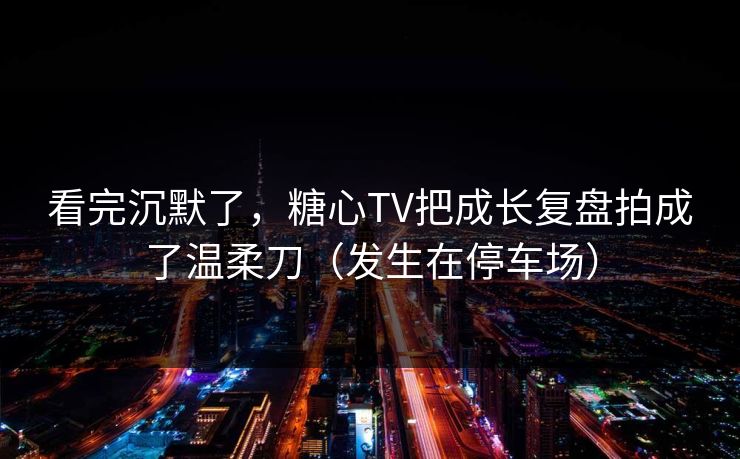 看完沉默了，糖心TV把成长复盘拍成了温柔刀（发生在停车场）