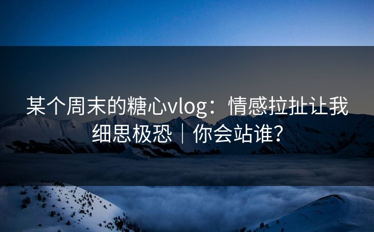 某个周末的糖心vlog：情感拉扯让我细思极恐｜你会站谁？
