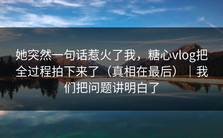 她突然一句话惹火了我，糖心vlog把全过程拍下来了（真相在最后）｜我们把问题讲明白了