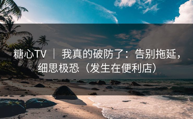 糖心TV ｜ 我真的破防了：告别拖延，细思极恐（发生在便利店）