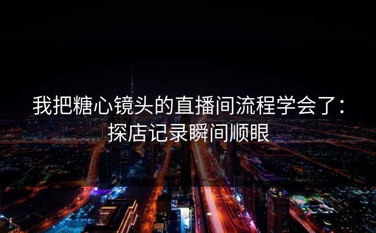 我把糖心镜头的直播间流程学会了：探店记录瞬间顺眼