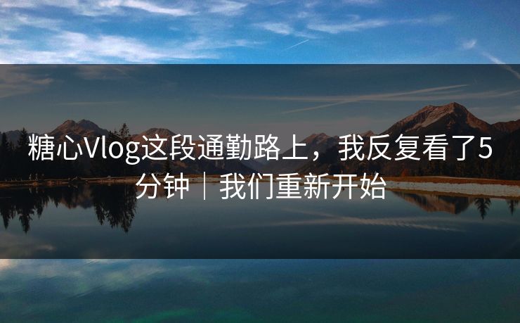 糖心Vlog这段通勤路上，我反复看了5分钟｜我们重新开始