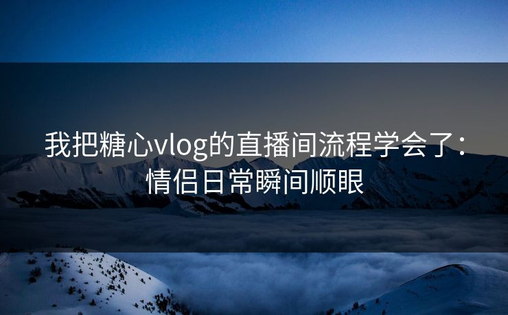我把糖心vlog的直播间流程学会了：情侣日常瞬间顺眼