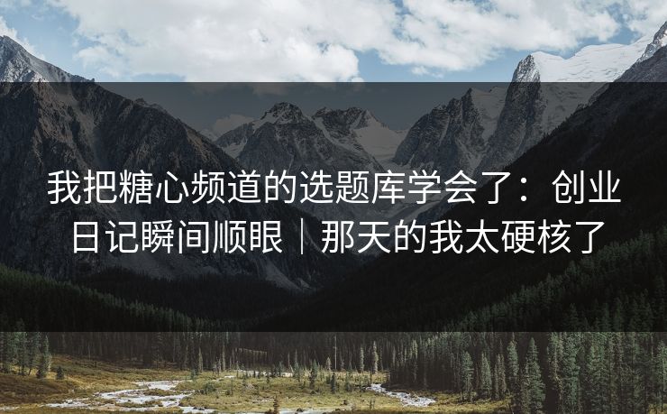 我把糖心频道的选题库学会了：创业日记瞬间顺眼｜那天的我太硬核了