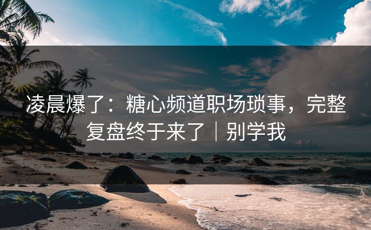 凌晨爆了：糖心频道职场琐事，完整复盘终于来了｜别学我