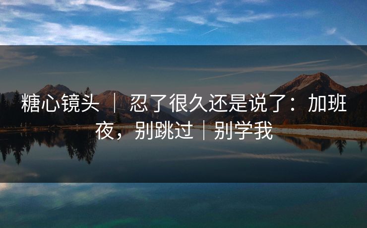 糖心镜头 ｜ 忍了很久还是说了：加班夜，别跳过｜别学我