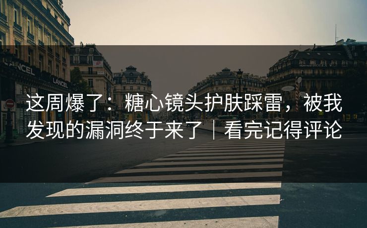 这周爆了：糖心镜头护肤踩雷，被我发现的漏洞终于来了｜看完记得评论
