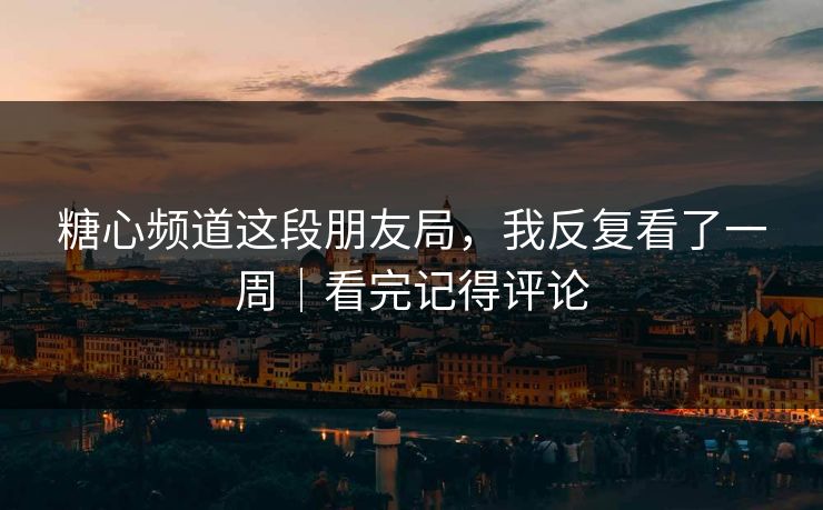 糖心频道这段朋友局，我反复看了一周｜看完记得评论