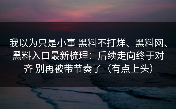 我以为只是小事 黑料不打烊、黑料网、黑料入口最新梳理：后续走向终于对齐 别再被带节奏了（有点上头）