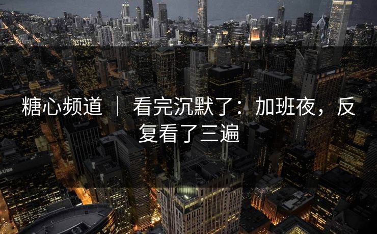 糖心频道 ｜ 看完沉默了：加班夜，反复看了三遍