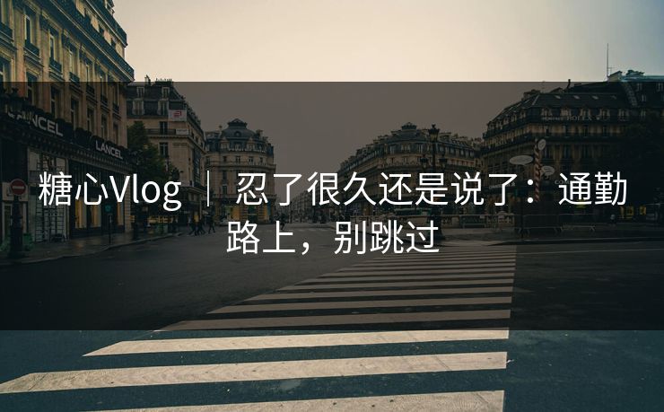 糖心Vlog ｜ 忍了很久还是说了：通勤路上，别跳过