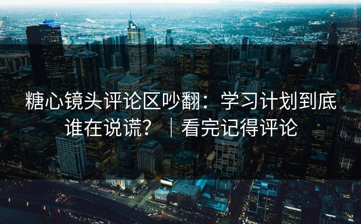 糖心镜头评论区吵翻：学习计划到底谁在说谎？｜看完记得评论