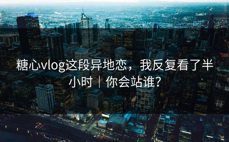 糖心vlog这段异地恋，我反复看了半小时｜你会站谁？