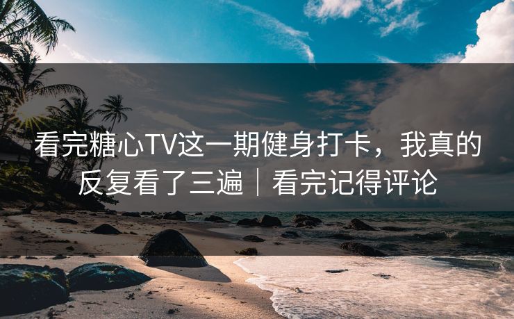 看完糖心TV这一期健身打卡，我真的反复看了三遍｜看完记得评论