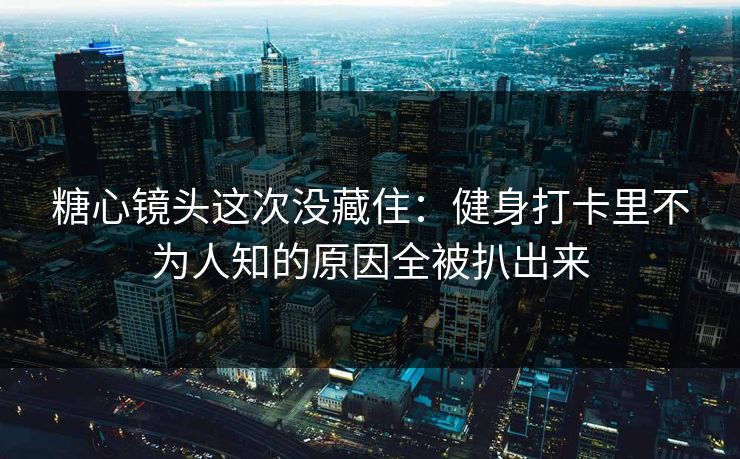 糖心镜头这次没藏住：健身打卡里不为人知的原因全被扒出来