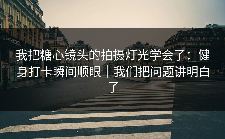 我把糖心镜头的拍摄灯光学会了：健身打卡瞬间顺眼｜我们把问题讲明白了