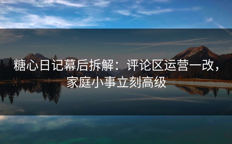 糖心日记幕后拆解：评论区运营一改，家庭小事立刻高级