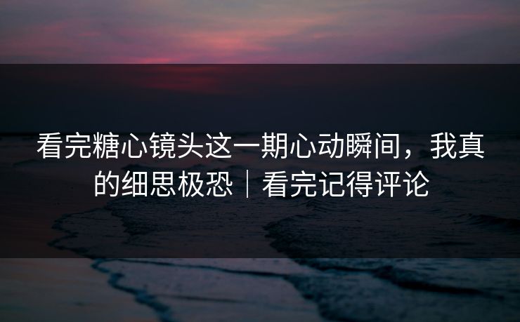 看完糖心镜头这一期心动瞬间，我真的细思极恐｜看完记得评论