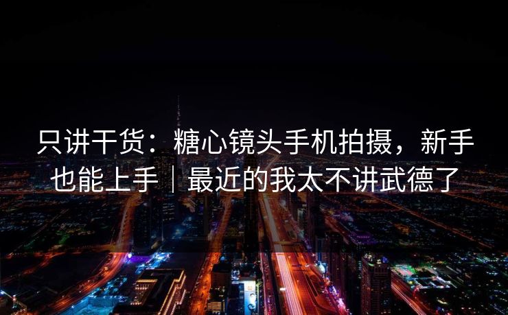 只讲干货：糖心镜头手机拍摄，新手也能上手｜最近的我太不讲武德了