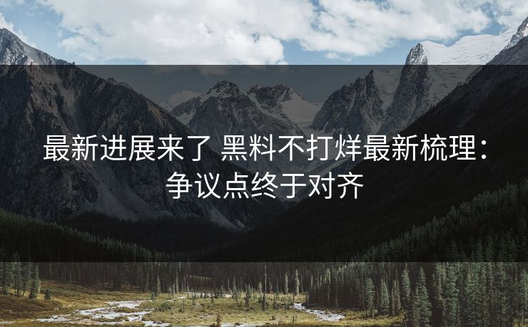 最新进展来了 黑料不打烊最新梳理：争议点终于对齐