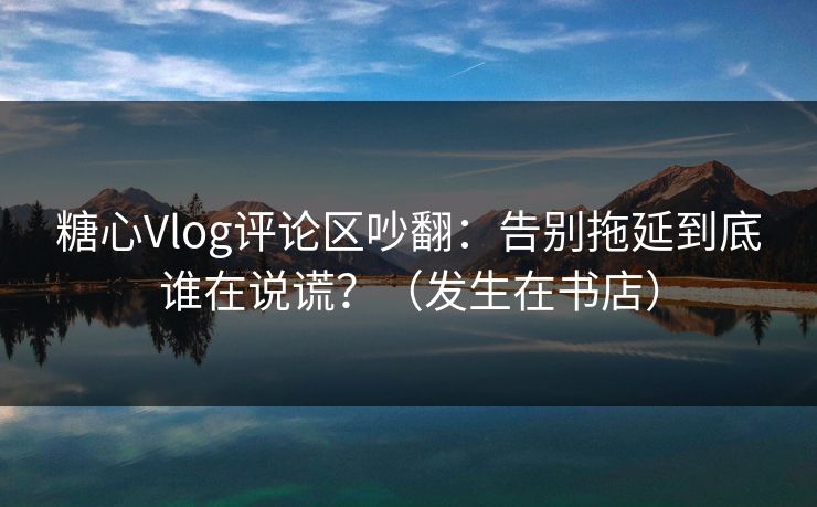 糖心Vlog评论区吵翻：告别拖延到底谁在说谎？（发生在书店）