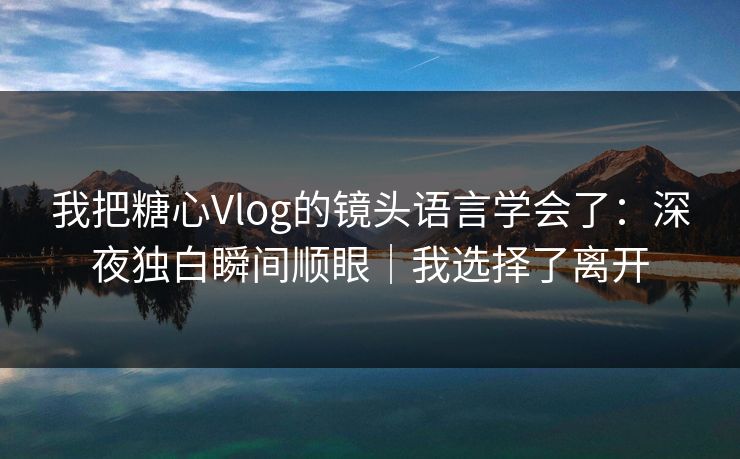 我把糖心Vlog的镜头语言学会了：深夜独白瞬间顺眼｜我选择了离开