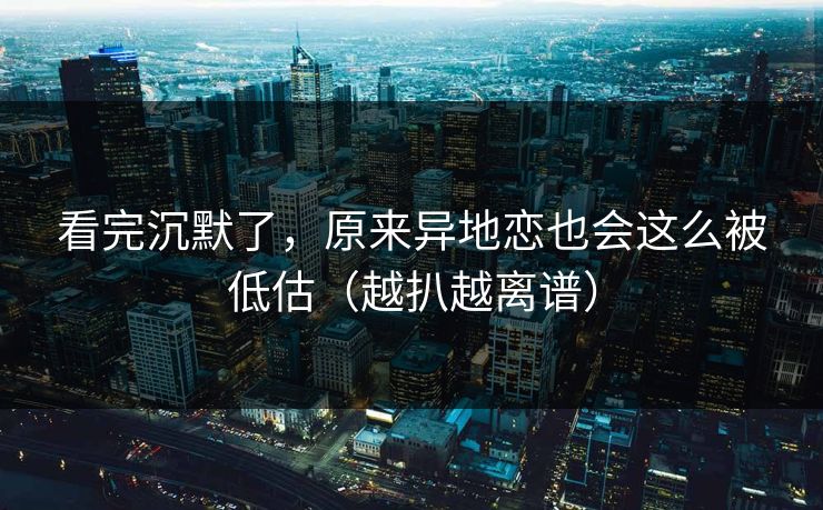 看完沉默了，原来异地恋也会这么被低估（越扒越离谱）