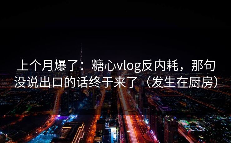 上个月爆了：糖心vlog反内耗，那句没说出口的话终于来了（发生在厨房）